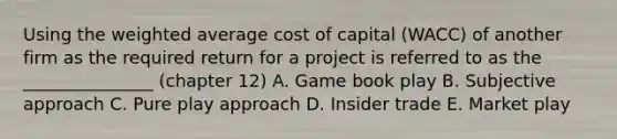 Using the weighted average cost of capital (WACC) of another firm as the required return for a project is referred to as the _______________ (chapter 12) A. Game book play B. Subjective approach C. Pure play approach D. Insider trade E. Market play