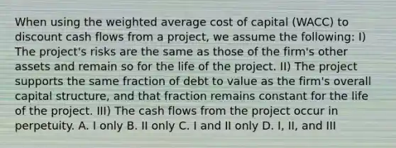 When using the <a href='https://www.questionai.com/knowledge/koL1NUNNcJ-weighted-average' class='anchor-knowledge'>weighted average</a> cost of capital (WACC) to discount cash flows from a project, we assume the following: I) The project's risks are the same as those of the firm's other assets and remain so for the life of the project. II) The project supports the same fraction of debt to value as the firm's overall capital structure, and that fraction remains constant for the life of the project. III) The cash flows from the project occur in perpetuity. A. I only B. II only C. I and II only D. I, II, and III