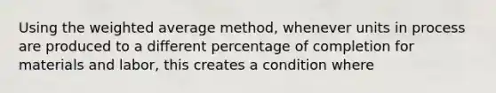 Using the weighted average method, whenever units in process are produced to a different percentage of completion for materials and labor, this creates a condition where