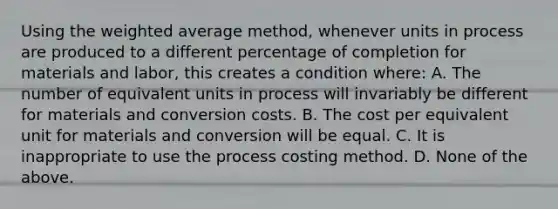 Using the weighted average method, whenever units in process are produced to a different percentage of completion for materials and labor, this creates a condition where: A. The number of equivalent units in process will invariably be different for materials and conversion costs. B. The cost per equivalent unit for materials and conversion will be equal. C. It is inappropriate to use the process costing method. D. None of the above.