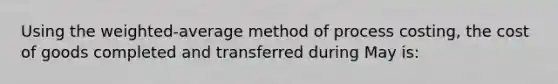 Using the weighted-average method of process costing, the cost of goods completed and transferred during May is: