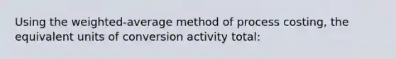 Using the weighted-average method of process costing, the equivalent units of conversion activity total: