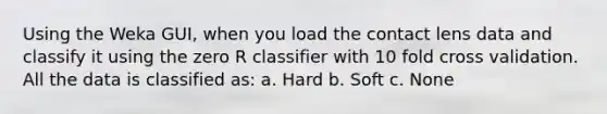 Using the Weka GUI, when you load the contact lens data and classify it using the zero R classifier with 10 fold cross validation. All the data is classified as: a. Hard b. Soft c. None