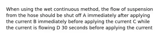 When using the wet continuous method, the flow of suspension from the hose should be shut off A immediately after applying the current B immediately before applying the current C while the current is flowing D 30 seconds before applying the current