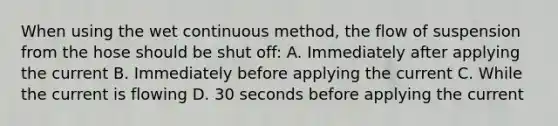 When using the wet continuous method, the flow of suspension from the hose should be shut off: A. Immediately after applying the current B. Immediately before applying the current C. While the current is flowing D. 30 seconds before applying the current