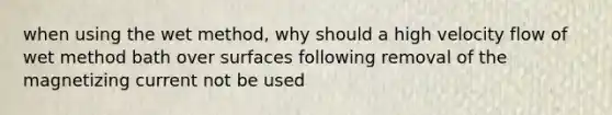 when using the wet method, why should a high velocity flow of wet method bath over surfaces following removal of the magnetizing current not be used