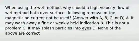 When using the wet method, why should a high velocity flow of wet method bath over surfaces following removal of the magnetizing current not be used? (Answer with A, B, C, or D) A. It may wash away a fine or weakly held indication B. This is not a problem C. It may splash particles into eyes D. None of the above are correct