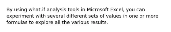 By using what-if analysis tools in Microsoft Excel, you can experiment with several different sets of values in one or more formulas to explore all the various results.