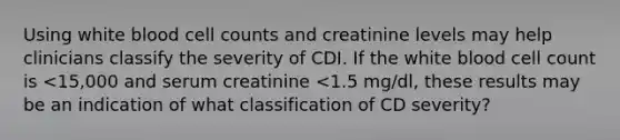 Using white blood cell counts and creatinine levels may help clinicians classify the severity of CDI. If the white blood cell count is <15,000 and serum creatinine <1.5 mg/dl, these results may be an indication of what classification of CD severity?