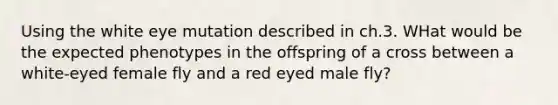 Using the white eye mutation described in ch.3. WHat would be the expected phenotypes in the offspring of a cross between a white-eyed female fly and a red eyed male fly?