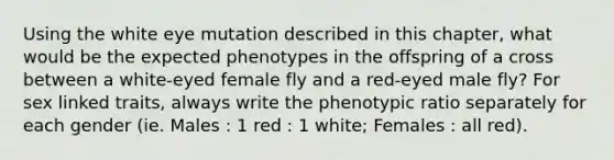 Using the white eye mutation described in this chapter, what would be the expected phenotypes in the offspring of a cross between a white-eyed female fly and a red-eyed male fly? For sex linked traits, always write the phenotypic ratio separately for each gender (ie. Males : 1 red : 1 white; Females : all red).