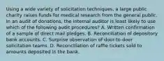 Using a wide variety of solicitation techniques, a large public charity raises funds for medical research from the general public. In an audit of donations, the internal auditor is least likely to use which of the following audit procedures? A. Written confirmation of a sample of direct mail pledges. B. Reconciliation of depository bank accounts. C. Surprise observation of door-to-door solicitation teams. D. Reconciliation of raffle tickets sold to amounts deposited in the bank.