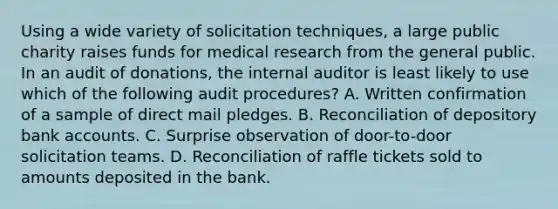 Using a wide variety of solicitation techniques, a large public charity raises funds for medical research from the general public. In an audit of donations, the internal auditor is least likely to use which of the following audit procedures? A. Written confirmation of a sample of direct mail pledges. B. Reconciliation of depository bank accounts. C. Surprise observation of door-to-door solicitation teams. D. Reconciliation of raffle tickets sold to amounts deposited in the bank.