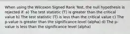 When using the Wilcoxon Signed Rank Test, the null hypothesis is rejected if: a) The test statistic (T) is greater than the critical value b) The test statistic (T) is less than the critical value c) The p-value is greater than the significance level (alpha) d) The p-value is less than the significance level (alpha)