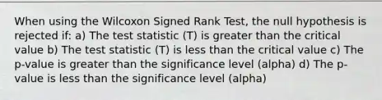 When using the Wilcoxon Signed Rank Test, the null hypothesis is rejected if: a) The test statistic (T) is greater than the critical value b) The test statistic (T) is less than the critical value c) The p-value is greater than the significance level (alpha) d) The p-value is less than the significance level (alpha)