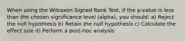 When using the Wilcoxon Signed Rank Test, if the p-value is less than the chosen significance level (alpha), you should: a) Reject the null hypothesis b) Retain the null hypothesis c) Calculate the effect size d) Perform a post-hoc analysis