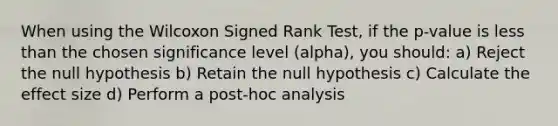 When using the Wilcoxon Signed Rank Test, if the p-value is less than the chosen significance level (alpha), you should: a) Reject the null hypothesis b) Retain the null hypothesis c) Calculate the effect size d) Perform a post-hoc analysis