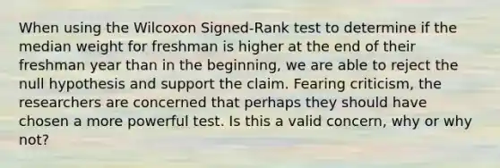 When using the Wilcoxon Signed-Rank test to determine if the median weight for freshman is higher at the end of their freshman year than in the beginning, we are able to reject the null hypothesis and support the claim. Fearing criticism, the researchers are concerned that perhaps they should have chosen a more powerful test. Is this a valid concern, why or why not?