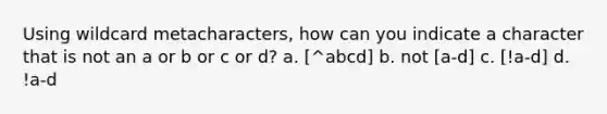 Using wildcard metacharacters, how can you indicate a character that is not an a or b or c or d? a. [^abcd] b. not [a-d] c. [!a-d] d. !a-d