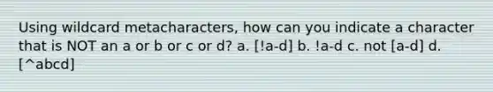 Using wildcard metacharacters, how can you indicate a character that is NOT an a or b or c or d? a. [!a-d] b. !a-d c. not [a-d] d. [^abcd]