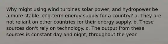 Why might using wind turbines solar power, and hydropower be a more stable long-term energy supply for a country? a. They are not reliant on other countries for their energy supply. b. These sources don't rely on technology. c. The output from these sources is constant day and night, throughout the year.