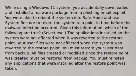 While using a Windows 11 system, you accidentally downloaded and installed a malware package from a phishing email exploit. You were able to reboot the system into Safe Mode and use System Restore to revert the system to a point in time before the malware infection occurred. Given this information, which of the following are true? (Select two.) The applications installed on the system were not affected when it was reverted to the restore point. Your user files were not affected when the system was reverted to the restore point. You must restore your user data from backup. All files created or modified since the restore point was created must be restored from backup. You must reinstall any applications that were installed after the restore point was taken.