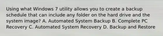 Using what Windows 7 utility allows you to create a backup schedule that can include any folder on the hard drive and the system image? A. Automated System Backup B. Complete PC Recovery C. Automated System Recovery D. Backup and Restore