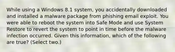 While using a Windows 8.1 system, you accidentally downloaded and installed a malware package from phishing email exploit. You were able to reboot the system into Safe Mode and use System Restore to revert the system to point in time before the malware infection occurred. Given this information, which of the following are true? (Select two.)