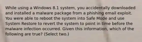 While using a Windows 8.1 system, you accidentally downloaded and installed a malware package from a phishing email exploit. You were able to reboot the system into Safe Mode and use System Restore to revert the system to point in time before the malware infection occurred. Given this information, which of the following are true? (Select two.)