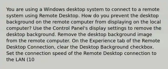 You are using a Windows desktop system to connect to a remote system using Remote Desktop. How do you prevent the desktop background on the remote computer from displaying on the local computer? Use the Control Panel's display settings to remove the desktop background. Remove the desktop background image from the remote computer. On the Experience tab of the Remote Desktop Connection, clear the Desktop Background checkbox. Set the connection speed of the Remote Desktop connection to the LAN (10