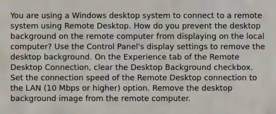 You are using a Windows desktop system to connect to a remote system using Remote Desktop. How do you prevent the desktop background on the remote computer from displaying on the local computer? Use the Control Panel's display settings to remove the desktop background. On the Experience tab of the Remote Desktop Connection, clear the Desktop Background checkbox. Set the connection speed of the Remote Desktop connection to the LAN (10 Mbps or higher) option. Remove the desktop background image from the remote computer.