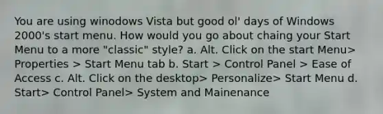 You are using winodows Vista but good ol' days of Windows 2000's start menu. How would you go about chaing your Start Menu to a more "classic" style? a. Alt. Click on the start Menu> Properties > Start Menu tab b. Start > Control Panel > Ease of Access c. Alt. Click on the desktop> Personalize> Start Menu d. Start> Control Panel> System and Mainenance