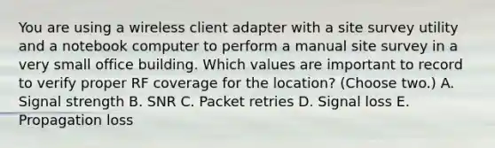 You are using a wireless client adapter with a site survey utility and a notebook computer to perform a manual site survey in a very small office building. Which values are important to record to verify proper RF coverage for the location? (Choose two.) A. Signal strength B. SNR C. Packet retries D. Signal loss E. Propagation loss