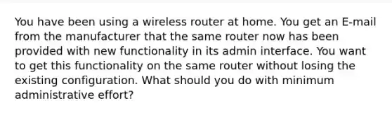 You have been using a wireless router at home. You get an E-mail from the manufacturer that the same router now has been provided with new functionality in its admin interface. You want to get this functionality on the same router without losing the existing configuration. What should you do with minimum administrative effort?