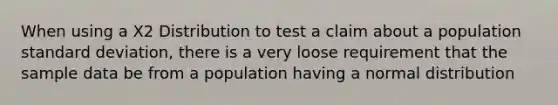 When using a X2 Distribution to test a claim about a population standard deviation, there is a very loose requirement that the sample data be from a population having a normal distribution