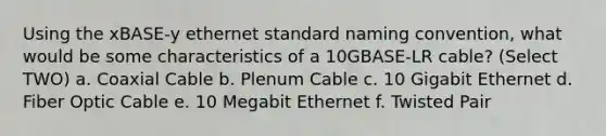 Using the xBASE-y ethernet standard naming convention, what would be some characteristics of a 10GBASE-LR cable? (Select TWO) a. Coaxial Cable b. Plenum Cable c. 10 Gigabit Ethernet d. Fiber Optic Cable e. 10 Megabit Ethernet f. Twisted Pair