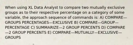 When using XL Data Analyst to compare two mutually exclusive groups as to their respective percentage on a category of some variable, the approach sequence of commands is: A) COMPARE—GROUPS PERCENTAGES—EXCLUSIVE B) COMPARE—GROUP—PERCENTAGE C) SUMMARIZE—2 GROUP PERCENTS D) COMPARE—2 GROUP PERCENTS E) COMPARE—MUTUALLY—EXCLUSIVE—GROUPS