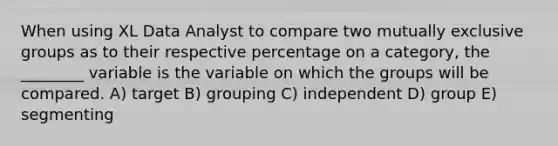 When using XL Data Analyst to compare two mutually exclusive groups as to their respective percentage on a category, the ________ variable is the variable on which the groups will be compared. A) target B) grouping C) independent D) group E) segmenting