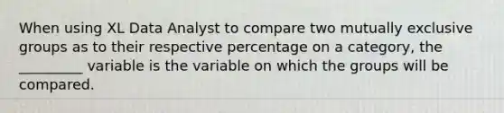 When using XL Data Analyst to compare two mutually exclusive groups as to their respective percentage on a category, the _________ variable is the variable on which the groups will be compared.