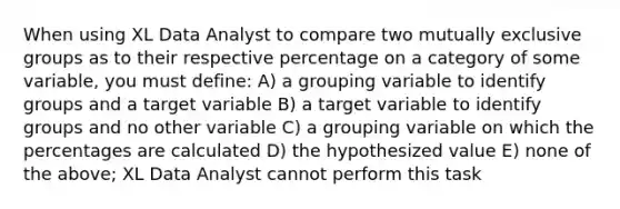 When using XL Data Analyst to compare two mutually exclusive groups as to their respective percentage on a category of some variable, you must define: A) a grouping variable to identify groups and a target variable B) a target variable to identify groups and no other variable C) a grouping variable on which the percentages are calculated D) the hypothesized value E) none of the above; XL Data Analyst cannot perform this task