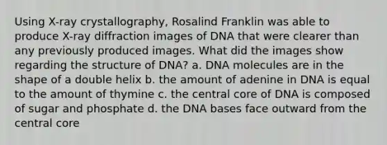 Using X-ray crystallography, Rosalind Franklin was able to produce X-ray diffraction images of DNA that were clearer than any previously produced images. What did the images show regarding the structure of DNA? a. DNA molecules are in the shape of a double helix b. the amount of adenine in DNA is equal to the amount of thymine c. the central core of DNA is composed of sugar and phosphate d. the DNA bases face outward from the central core