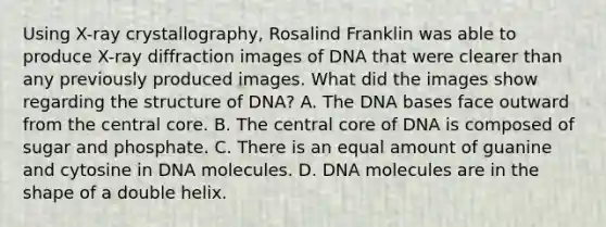 Using X-ray crystallography, Rosalind Franklin was able to produce X-ray diffraction images of DNA that were clearer than any previously produced images. What did the images show regarding the structure of DNA? A. The DNA bases face outward from the central core. B. The central core of DNA is composed of sugar and phosphate. C. There is an equal amount of guanine and cytosine in DNA molecules. D. DNA molecules are in the shape of a double helix.