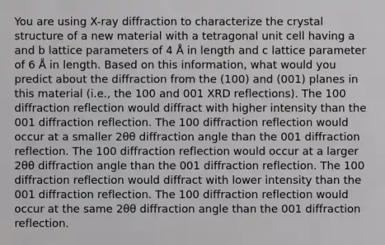 You are using X-ray diffraction to characterize the crystal structure of a new material with a tetragonal unit cell having a and b lattice parameters of 4 Å in length and c lattice parameter of 6 Å in length. Based on this information, what would you predict about the diffraction from the (100) and (001) planes in this material (i.e., the 100 and 001 XRD reflections). The 100 diffraction reflection would diffract with higher intensity than the 001 diffraction reflection. The 100 diffraction reflection would occur at a smaller 2θθ diffraction angle than the 001 diffraction reflection. The 100 diffraction reflection would occur at a larger 2θθ diffraction angle than the 001 diffraction reflection. The 100 diffraction reflection would diffract with lower intensity than the 001 diffraction reflection. The 100 diffraction reflection would occur at the same 2θθ diffraction angle than the 001 diffraction reflection.