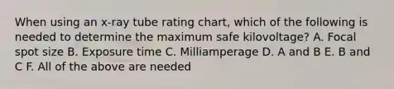 When using an x-ray tube rating chart, which of the following is needed to determine the maximum safe kilovoltage? A. Focal spot size B. Exposure time C. Milliamperage D. A and B E. B and C F. All of the above are needed