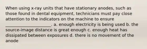 When using x-ray units that have stationary anodes, such as those found in dental equipment, technicians must pay close attention to the indicators on the machine to ensure ______________________. a. enough electricity is being used b. the source-image distance is great enough c. enough heat has dissipated between exposures d. there is no movement of the anode