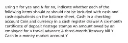 Using Y for yes and N for no, indicate whether each of the following items should or should not be included with cash and cash equivalents on the balance sheet. Cash in a checking account Coin and currency in a cash register drawer A six-month certificate of deposit Postage stamps An amount owed by an employee for a travel advance A three-month Treasury bill Y Cash in a money market account Y