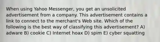 When using Yahoo Messenger, you get an unsolicited advertisement from a company. This advertisement contains a link to connect to the merchant's Web site. Which of the following is the best way of classifying this advertisement? A) adware B) cookie C) Internet hoax D) spim E) cyber squatting