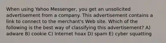 When using Yahoo Messenger, you get an unsolicited advertisement from a company. This advertisement contains a link to connect to the merchant's Web site. Which of the following is the best way of classifying this advertisement? A) adware B) cookie C) Internet hoax D) spam E) cyber squatting