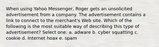 When using Yahoo Messenger, Roger gets an unsolicited advertisement from a company. The advertisement contains a link to connect to the merchant's Web site. Which of the following is the most suitable way of describing this type of advertisement? Select one: a. adware b. cyber squatting c. cookie d. Internet hoax e. spam