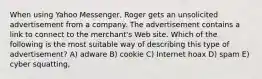 When using Yahoo Messenger, Roger gets an unsolicited advertisement from a company. The advertisement contains a link to connect to the merchant's Web site. Which of the following is the most suitable way of describing this type of advertisement? A) adware B) cookie C) Internet hoax D) spam E) cyber squatting,